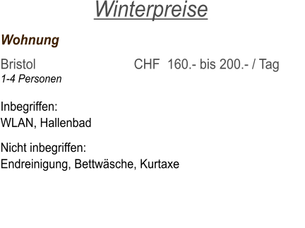 Wohnung	     			   	 Bristol  	     			CHF  160.- bis 200.- / Tag 1-4 Personen			    Inbegriffen: WLAN, Hallenbad  Nicht inbegriffen: Endreinigung, Bettwäsche, Kurtaxe  Winterpreise