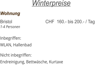 Wohnung	     			   	 Bristol  	     			CHF  160.- bis 200.- / Tag 1-4 Personen			    Inbegriffen: WLAN, Hallenbad  Nicht inbegriffen: Endreinigung, Bettwäsche, Kurtaxe  Winterpreise