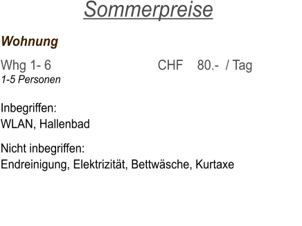 Wohnung	     			   	 Whg 1- 6  	     			CHF    80.-  / Tag 1-5 Personen  Inbegriffen: WLAN, Hallenbad  Nicht inbegriffen: Endreinigung, Elektrizität, Bettwäsche, Kurtaxe       Sommerpreise