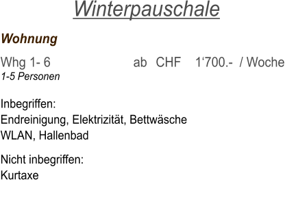 Wohnung	     			   	 Whg 1- 6  	     		 ab	CHF    1‘700.-  / Woche 1-5 Personen  Inbegriffen: Endreinigung, Elektrizität, Bettwäsche WLAN, Hallenbad  Nicht inbegriffen: Kurtaxe  Winterpauschale