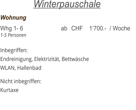 Wohnung	     			   	 Whg 1- 6  	     		 ab	CHF    1‘700.-  / Woche 1-5 Personen  Inbegriffen: Endreinigung, Elektrizität, Bettwäsche WLAN, Hallenbad  Nicht inbegriffen: Kurtaxe  Winterpauschale